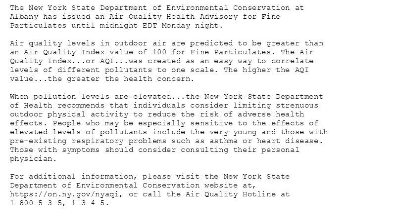The New York State Department of Environmental Conservation at
Albany has issued an Air Quality Health Advisory for Fine
Particulates until midnight EDT Monday night.

Air quality levels in outdoor air are predicted to be greater than
an Air Quality Index value of 100 for Fine Particulates. The Air
Quality Index...or AQI...was created as an easy way to correlate
levels of different pollutants to one scale. The higher the AQI
value...the greater the health concern.

When pollution levels are elevated...the New York State Department
of Health recommends that individuals consider limiting strenuous
outdoor physical activity to reduce the risk of adverse health
effects. People who may be especially sensitive to the effects of
elevated levels of pollutants include the very young and those with
pre-existing respiratory problems such as asthma or heart disease.
Those with symptoms should consider consulting their personal
physician.

For additional information, please visit the New York State
Department of Environmental Conservation website at,
https://on.ny.gov/nyaqi, or call the Air Quality Hotline at
1 800 5 3 5, 1 3 4 5.