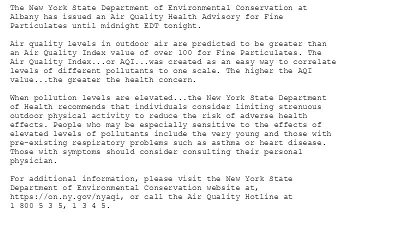 The New York State Department of Environmental Conservation at
Albany has issued an Air Quality Health Advisory for Fine
Particulates until midnight EDT tonight.

Air quality levels in outdoor air are predicted to be greater than
an Air Quality Index value of over 100 for Fine Particulates. The
Air Quality Index...or AQI...was created as an easy way to correlate
levels of different pollutants to one scale. The higher the AQI
value...the greater the health concern.

When pollution levels are elevated...the New York State Department
of Health recommends that individuals consider limiting strenuous
outdoor physical activity to reduce the risk of adverse health
effects. People who may be especially sensitive to the effects of
elevated levels of pollutants include the very young and those with
pre-existing respiratory problems such as asthma or heart disease.
Those with symptoms should consider consulting their personal
physician.

For additional information, please visit the New York State
Department of Environmental Conservation website at,
https://on.ny.gov/nyaqi, or call the Air Quality Hotline at
1 800 5 3 5, 1 3 4 5.
