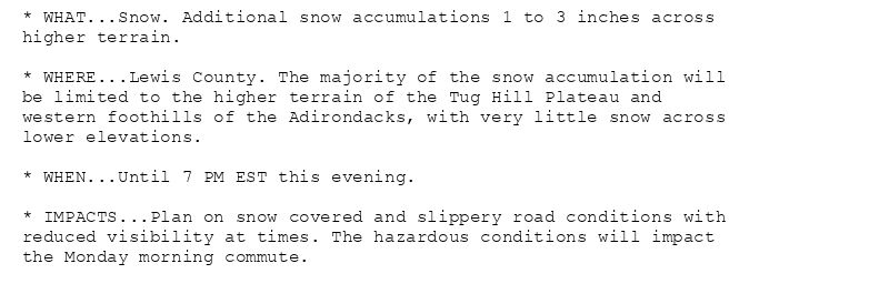 * WHAT...Snow. Additional snow accumulations 1 to 3 inches across
higher terrain.

* WHERE...Lewis County. The majority of the snow accumulation will
be limited to the higher terrain of the Tug Hill Plateau and
western foothills of the Adirondacks, with very little snow across
lower elevations.

* WHEN...Until 7 PM EST this evening.

* IMPACTS...Plan on snow covered and slippery road conditions with
reduced visibility at times. The hazardous conditions will impact
the Monday morning commute.