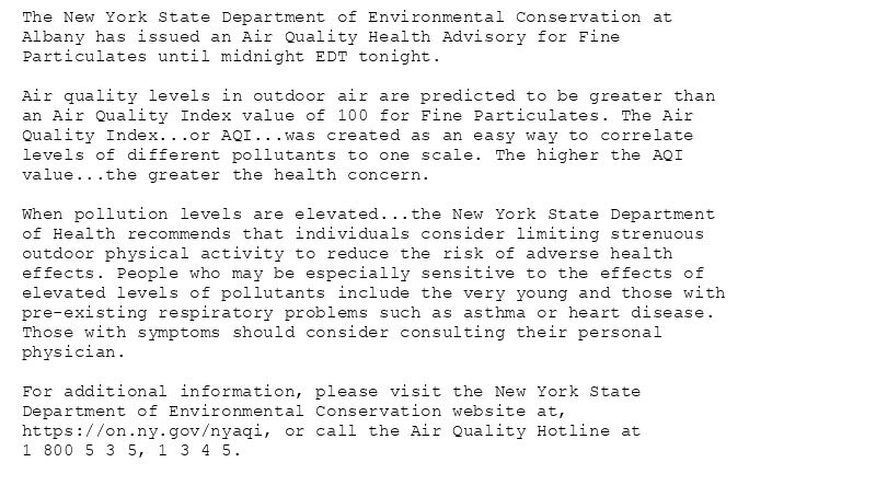 The New York State Department of Environmental Conservation at
Albany has issued an Air Quality Health Advisory for Fine
Particulates until midnight EDT tonight.

Air quality levels in outdoor air are predicted to be greater than
an Air Quality Index value of 100 for Fine Particulates. The Air
Quality Index...or AQI...was created as an easy way to correlate
levels of different pollutants to one scale. The higher the AQI
value...the greater the health concern.

When pollution levels are elevated...the New York State Department
of Health recommends that individuals consider limiting strenuous
outdoor physical activity to reduce the risk of adverse health
effects. People who may be especially sensitive to the effects of
elevated levels of pollutants include the very young and those with
pre-existing respiratory problems such as asthma or heart disease.
Those with symptoms should consider consulting their personal
physician.

For additional information, please visit the New York State
Department of Environmental Conservation website at,
https://on.ny.gov/nyaqi, or call the Air Quality Hotline at
1 800 5 3 5, 1 3 4 5.