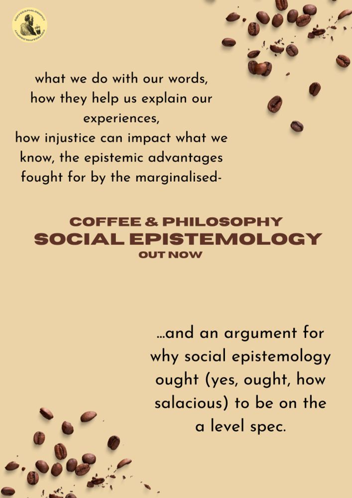 coffee bean graphics in the top right and bottom left corner; podcast logo in the top left corner. 

text in top left: 'what we do with our words,  how they help us explain our experiences, how injustice can impact what we know, the epistemic advantages fought for by the marginalised-'

text in bottom right: '... and an argument for why social epistemology ought (yes, ought, how salacious) to be on the a level spec.'

text in the centre: 'coffee and philosophy
social epistemology
out now.'