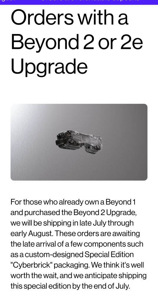 Orders with a Beyond 2 or 2e Upgrade

For those who already own a Beyond 1 and purchased the Beyond 2 Upgrade, we will be shipping in Late July through early August. These orders are awaiting the late arrival of a few components such as a custom-designed Special Edition "Cyberbrick" packaging. We think it's well worth the wait, and we anticipate shipping this special edition by the end of July.