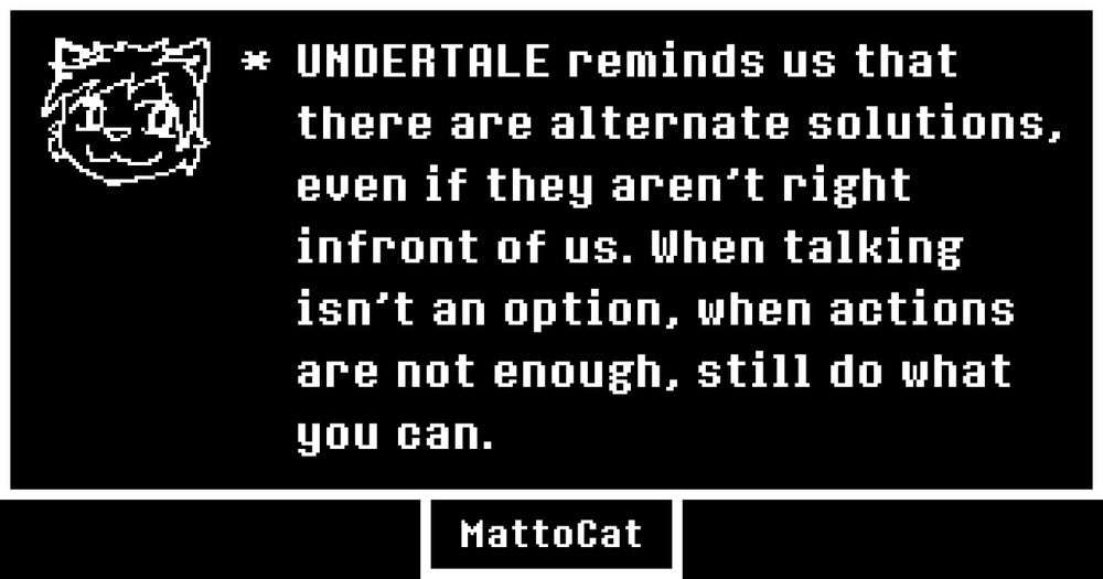 UNDERTALE reminds us that there are alternate solutions, even if they aren't right infront of us. When talking isn't an option, when actions are not enough, still do what you can.