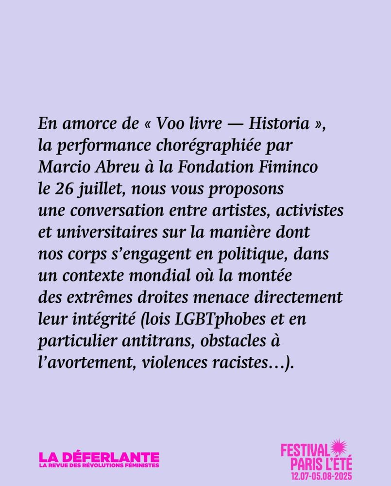 Texte sur fond violet. En amorce de « Voo livre - Historia », la performance chorégraphiée par Marcio Abreu à la Fondation Fiminco le 26 juillet, nous vous proposons une conversation entre artistes, activistes et universitaires sur la manière dont nos corps s'engagent en politique, dans un contexte mondial où la montée des extrêmes droites menace directement leur intégrité (lois LGBTphobes et en particulier antitrans, obstacles à l'avortement, violences racistes...).
LA DEFERLANTE
EVUE DES RÉVOLUTIONS FÉMINISTE
FESTIVAL
PARIS L'ETE
12.07-05.08-2025