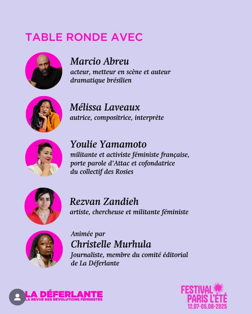 Photos des intervenant·es au festival présentées sous forme de médaillon avec un fond rose. TABLE RONDE AVEC
Marcio Abreu acteur, metteur en scène et auteur dramatique brésilien
Mélissa Laveaux
autrice, compositrice, interprète
Youlie Yamamoto militante et activiste feministe française, porte parole d'Attac et cofondatrice du collectif des Rosies
Rezvan Zandieh artiste, chercheuse et militante féministe
Animée par
Christelle Murhula
Journaliste, membre du comité éditorial de La Déferlante
LA DÉFERLANTE
LA REVUE DES RÉVOLUTIONS FÉMINISTES
FESTIVAL