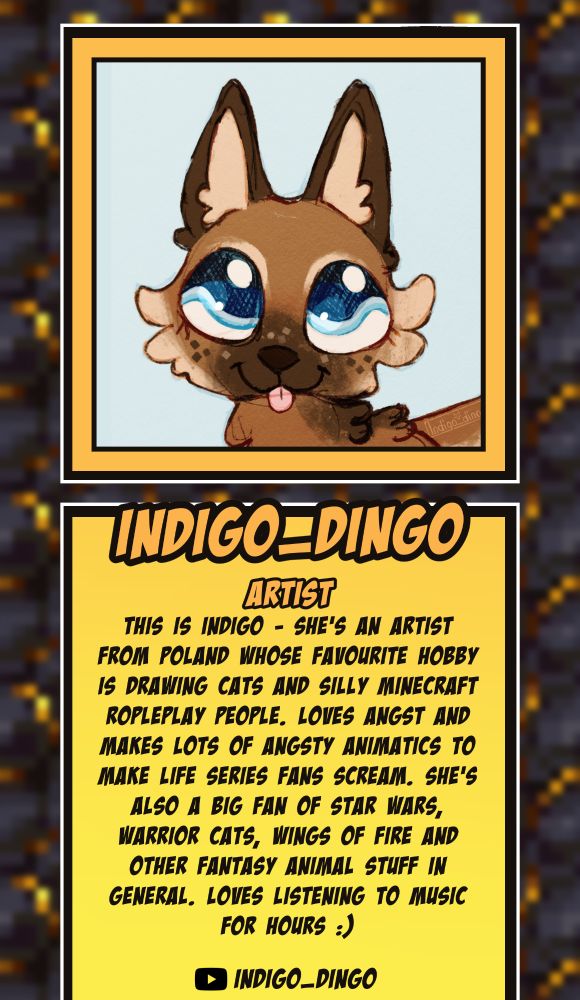 Indigo_dingo, Artist, YouTube - Indigo_dingo, This is Indigo - she's an artist from Poland whose favourite hobby is drawing cats and silly Minecraft ropleplay people. Loves angst and makes lots of angsty animatics to make Life Series fans scream. She's also a big fan of Star Wars, Warrior Cats, Wings Of Fire and other fantasy animal stuff in general. Loves listening to music for hours :) 