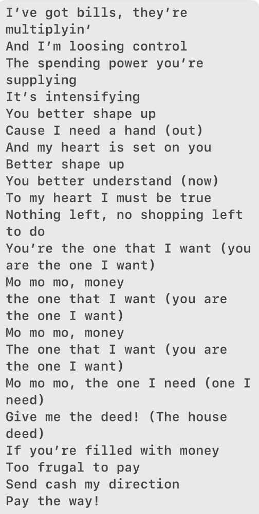 A rewrite of You’re the One that I Want:

I’ve got bills, they’re multiplyin’ 
And I’m loosing control 
The spending power you’re supplying 
It’s intensifying 
You better shape up 
Cause I need a hand (out)
And my heart is set on you 
Better shape up 
You better understand (now)
To my heart I must be true 
Nothing left, no shopping left to do 
You’re the one that I want (you are the one I want) 
Mo mo mo, money 
the one that I want (you are the one I want)
Mo mo mo, money 
The one that I want (you are the one I want) 
Mo mo mo, the one I need (one I need)
Give me the deed! (The house deed) 
If you’re filled with money 
Too frugal to pay 
Send cash my direction 
Pay the way! 


