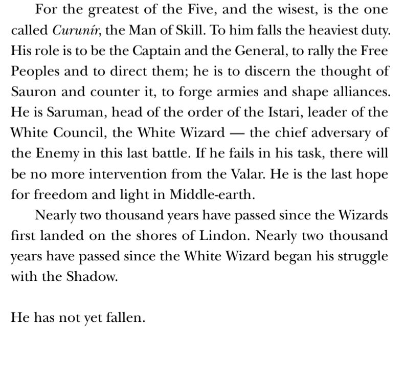 For the greatest of the Five, and the wisest, is the one
called Curunír, the Man of Skill. To him falls the heaviest duty.
His role is to be the Captain and the General, to rally the Free
Peoples and to direct them; he is to discern the thought of
Sauron and counter it, to forge armies and shape alliances.
He is Saruman, head of the order of the Istari, leader of the
White Council, the White Wizard — the chief adversary of
the Enemy in this last battle. If he fails in his task, there will
be no more intervention from the Valar. He is the last hope
for freedom and light in Middle-earth.
Nearly two thousand years have passed since the Wizards
first landed on the shores of Lindon. Nearly two thousand
years have passed since the White Wizard began his struggle
with the Shadow.
He has not yet fallen.