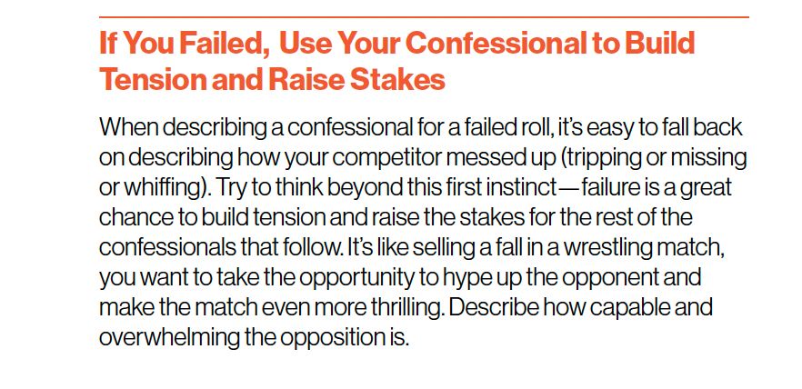 "If You Failed, Use Your Confessional to Build Tension and Raise Stakes
When describing a confessional for a failed roll, it’s easy to fall back
on describing how your competitor messed up (tripping or missing
or whiffing). Try to think beyond this first instinct—failure is a great
chance to build tension and raise the stakes for the rest of the
confessionals that follow. It’s like selling a fall in a wrestling match,
you want to take the opportunity to hype up the opponent and
make the match even more thrilling. Describe how capable and
overwhelming the opposition is."