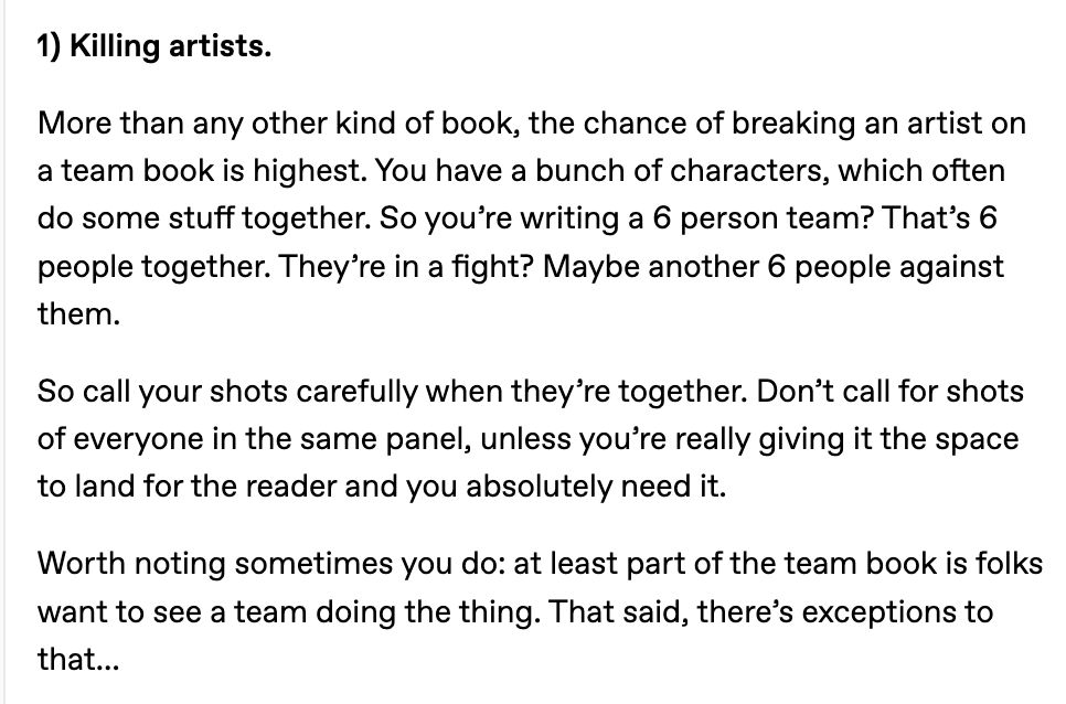 1) Killing artists.

More than any other kind of book, the chance of breaking an artist on a team book is highest. You have a bunch of characters, which often do some stuff together. So you’re writing a 6 person team? That’s 6 people together. They’re in a fight? Maybe another 6 people against them.

So call your shots carefully when they’re together. Don’t call for shots of everyone in the same panel, unless you’re really giving it the space to land for the reader and you absolutely need it.

Worth noting sometimes you do: at least part of the team book is folks want to see a team doing the thing. That said, there’s exceptions to that…

