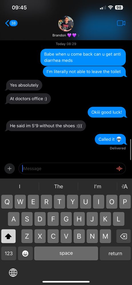 A text conversation on iMessage between faroh and her partner Brandon.
Faroh: babe when u come back can u get anti diarrhea meds, im literally not able to leave the toilet
Brandon: yes absolutely. At doctors office :)
Faroh: okiii good luck!
Brandon: he said I’m 5’9 without the shoes :((( 
Faroh: called it 💀