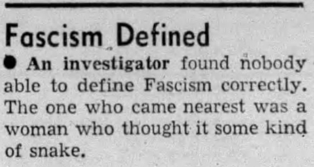 Fascism Defined
An investigator found nobody able to define Fascism correctly. The one who came nearest was a woman who thought it some kind of snake. --The Daily Breeze, 7 Mar 1938