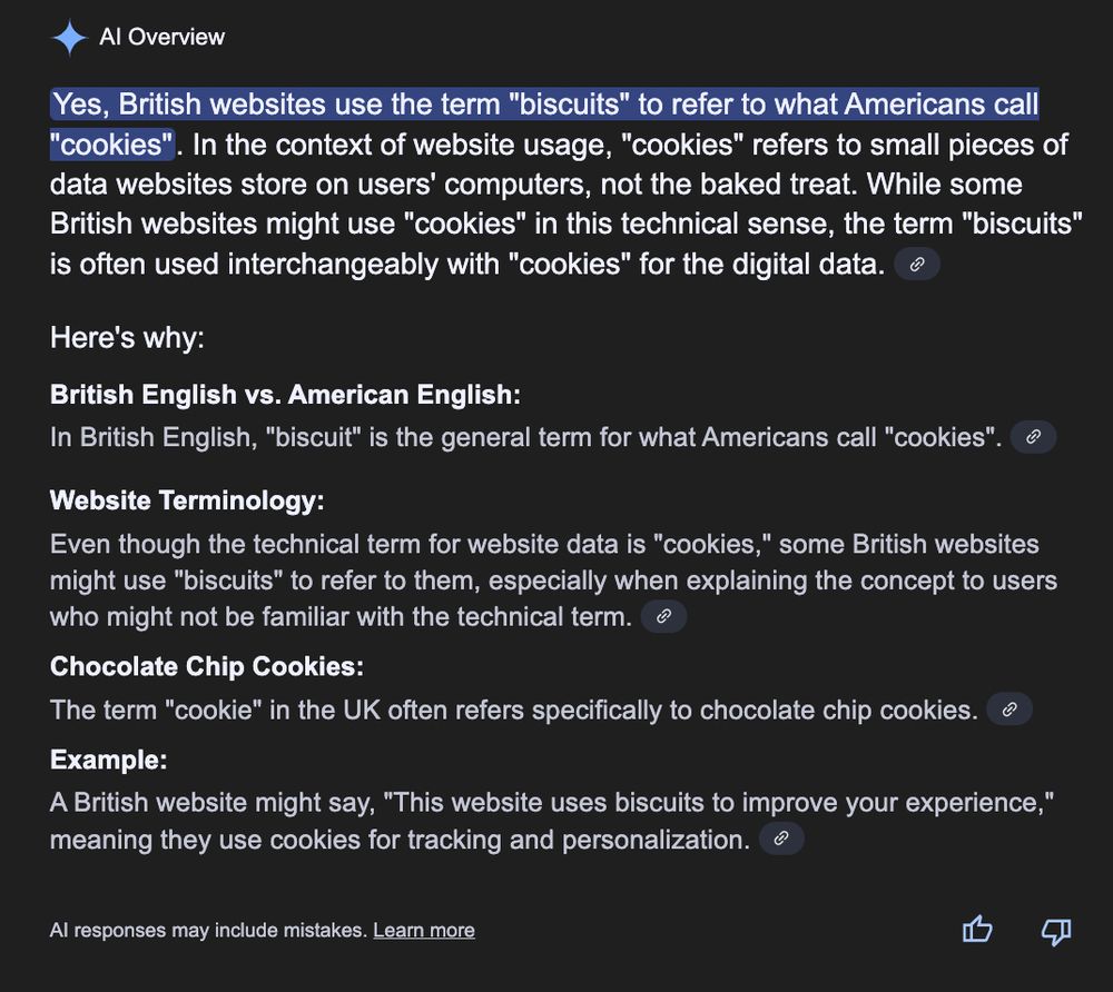 Image of Google AI overview
Yes, British websites use the term "biscuits" to refer to what Americans call "cookies". In the context of website usage, "cookies" refers to small pieces of data websites store on users' computers, not the baked treat. While some British websites might use "cookies" in this technical sense, the term "biscuits" is often used interchangeably with "cookies" for the digital data. 
Here's why:
British English vs. American English:
In British English, "biscuit" is the general term for what Americans call "cookies". 
Website Terminology:
Even though the technical term for website data is "cookies," some British websites might use "biscuits" to refer to them, especially when explaining the concept to users who might not be familiar with the technical term. 
Chocolate Chip Cookies:
The term "cookie" in the UK often refers specifically to chocolate chip cookies. 
Example:
A British website might say, "This website uses biscuits to improve your experience," meaning they use cookies for tracking and personalization. 
