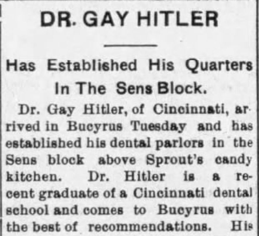DR. GAY HITLER

Has Established His Quarters In The Sens Block.

Dr. Gay Hitler, of Cincinnati, arrived in Bucyrus Tuesday and has established his dental parlors in the Sens block above Sprout's candy kitchen. Dr. Hitler is a recent graduate of a Cincinnati dental school and comes to Bucyrus with the best of recommendations.
--The Bucyrus Evening Telegraph, 1 June 1905