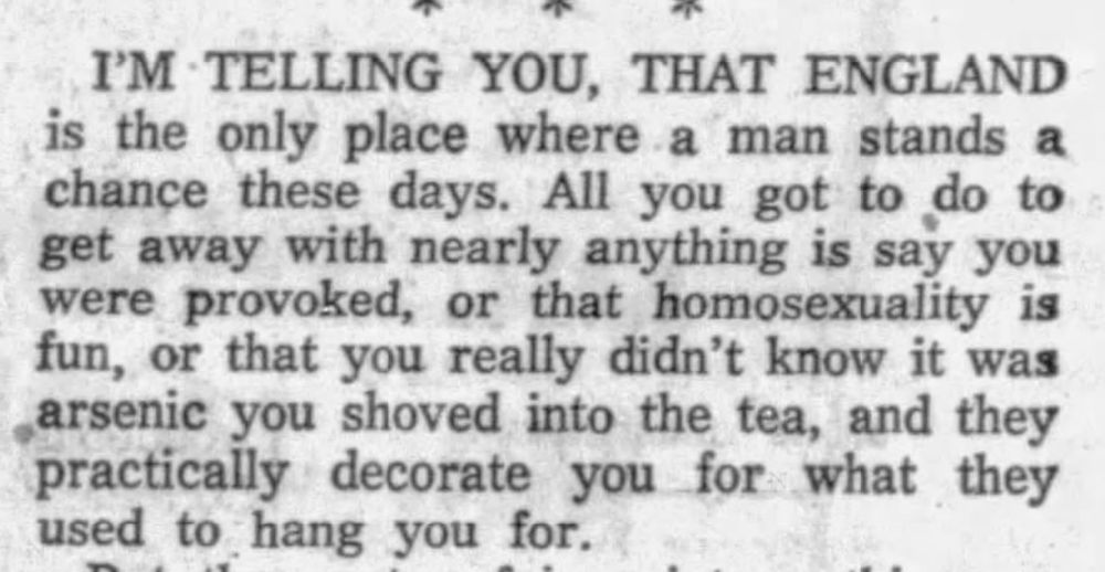 I'M TELLING YOU THAT ENGLAND is the only place where a man stands a chance these days. All you got to do to get away with nearly anything is say you were provoked, or that homosexuality is fun, or that you really didn't know it was arsenic you shoved into the tea, and they practically decorate you for what they used to hang you for.
--Grand Forks Herald, 13 Oct 1957