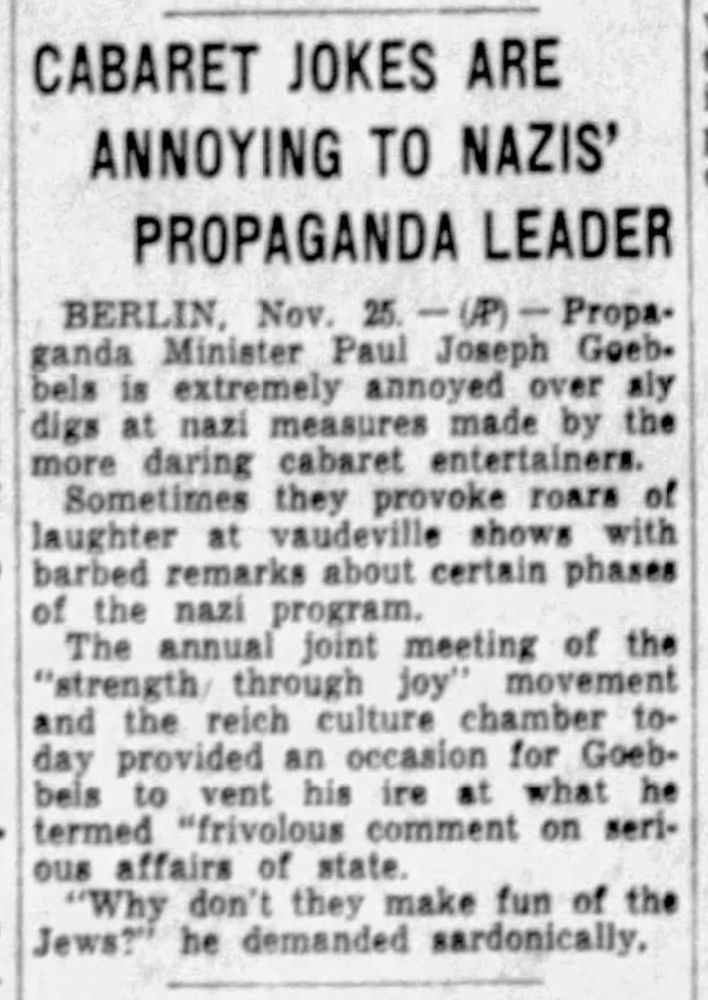 CABARET JOKES ARE ANNOYING TO NAZIS' PROPAGANDA LEADER

BERLIN, Nov 25 -- Propaganda Minister Paul Joseph Goebbels is extremely annoyed over sly digs at nazi measures made by the more daring cabaret entertainers.

Sometimes they provoke roars of laughter at vaudeville shows with barbed remarks about certain phrases of the nazi program.

The annual join meeting of the "strength through joy" movement and the reich culture chamber today provided an occasion for Goebbels to vent his ire at what he termed "frivolous comment on serious affairs of the state.

"Why don't they make fun of the Jews?" he demanded sardonically.
--The Waco Times-Herald, 25 Nov 1938