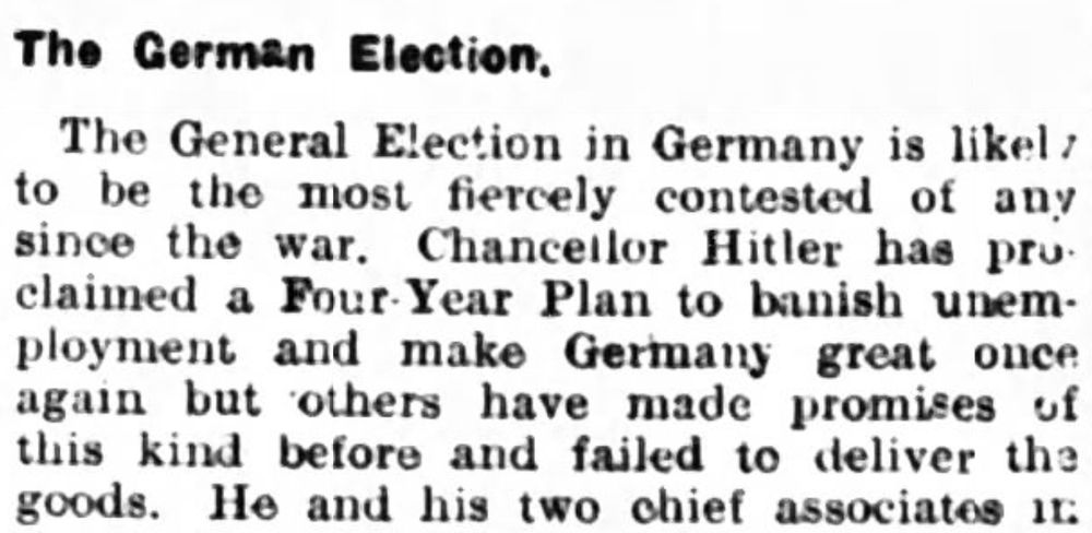 The German Election

The General Election in Germany is likely to be the most fiercely contests of any since the war. Chancellor Hitler has proclaimed a Four Year Plan to banish unemployment and make Germany great once again but others have made promises of this kind before and failed to deliver the goods.
--The Rugeley Times, 11 Feb 1933