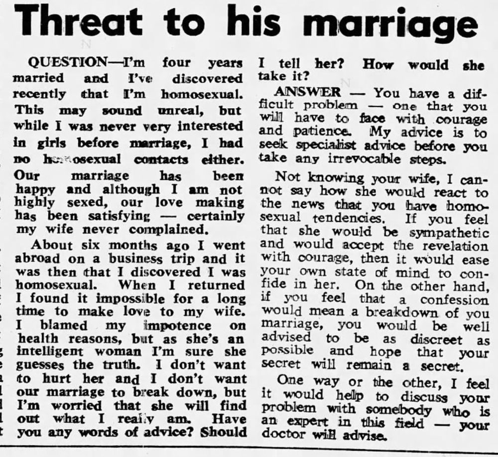 Threat to his marriage

QUESTION -- I'm four years married and I've discovered recently that I'm homosexual. This may sound unreal, but while I was never very interested in girls before marriage, I had no homosexual contacts either. Our marriage has been happy and although I am not highly sexed, our love making has been satisfying -- certainly my wife never complained.

About six months ago I went abroad on a business trip and it was then that I discovered I was homosexual. When I return I found it impossible for a long time to make love to my wife. I blamed my impotence on health reasons, but as she's an intelligent woman I'm sure she guesses the truth. I don't want to hurt her and I don't want our marriage to break down, but I'm worried that she will find out what I really am. Have you any words of advice? Should I tell her? How would she take it?
ANSWER -- You have a difficult problem -- one that you will have to face with courage and patience. My advice is to seek specialist advice before you take irrevocable steps.

Not knowing your wife, I cannot say how she would react to the news that you have homosexual tendencies. If you feel that she would be sympathetic and would accept the revelation with courage, then it would ease your own state of mind to confide in her. On the other hand, if you feel that a confession would mean a breakdown of your marriage, you would be well advised to be as discreet as possible and hope that 
your secret will remain a secret.
One way or the other, I feel it would help to discuss your problem with somebody who is an expert in this field -- your doctor will advise.
--Sunday Independent (Dublin ed.), 16 Jun 1974