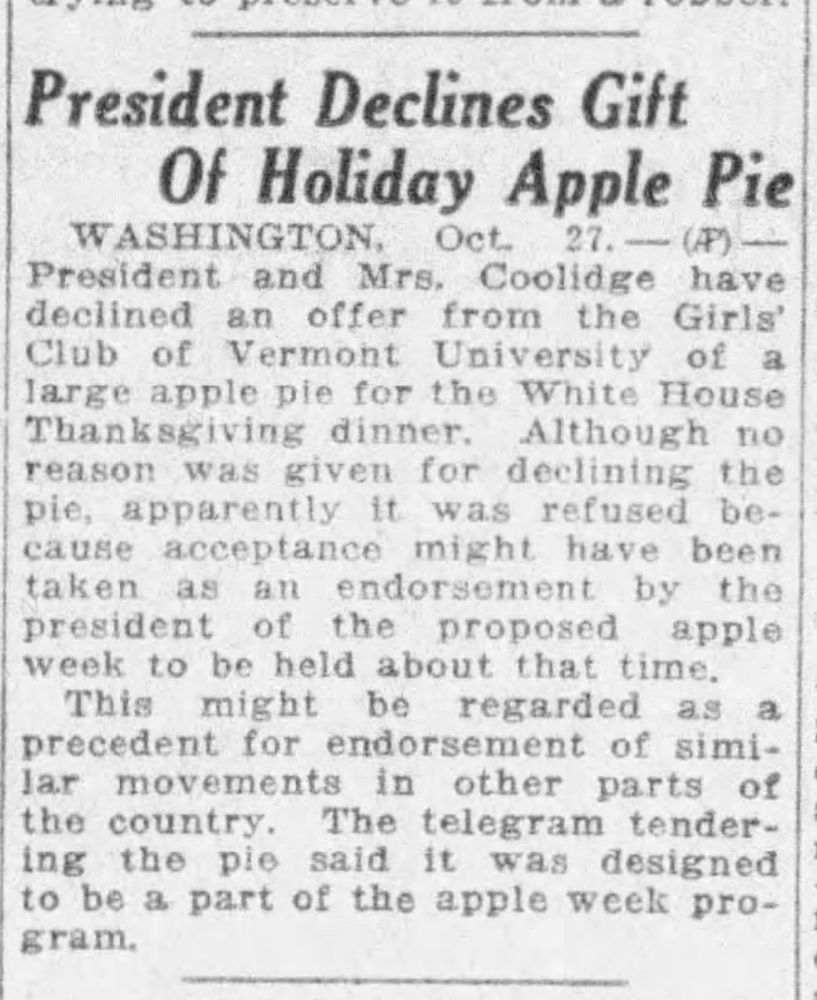 President Declines Gift of Holiday Apple Pie

WASHINGTON, Oct 27 - AP - President and Mrs. Coolidge have declined an offer from the Girls' Club of Vermont University of a large apple pie for the White House Thanksgiving dinner. Although no reason was given for declining the pie, apparently it was refused because acceptance might have been taken as an endorsement by the president of the proposed apple week to be held about that time.

This might be regarded as a precent for endorsement of similar movements in other parts of the country. The telegram tendering the pie said it was designed to be a part of the apple week program.

--The Fresno Bee, 27 Oct 1925