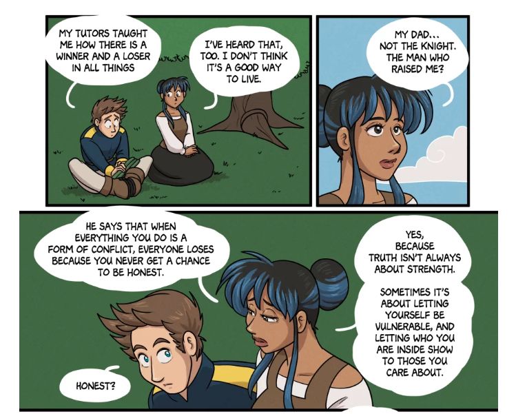 Page 117 of Side Quested by Ale Presser and K.B. Spangler. Prince Leopold and Charlie are talking about winning and losing.

Panel 1 - The two are sitting under a tree. 
Prince: My tutors taught me how there is a winner and a loser in all things.
Charlie: I've heard that, too. I don't think it's a good way to live.

Panel 2 - Zooms in on Charlie's face.
Charlie: My Dad... not the knight. The man who raised me?

Panel 3 - Zooms back out. The Prince is looking at Charlie intently. Charlie's face is showing some of the vulnerability she's talking about. 
Charlie: He says that when everything you do is a form of conflict, everyone loses because you never get a chance to be honest. 
Prince: Honest? 
Charlie: Yes, because truth isn't always about strength. Sometimes it's about letting yourself be vulnerable, and letting who you are inside show to those you care about. 