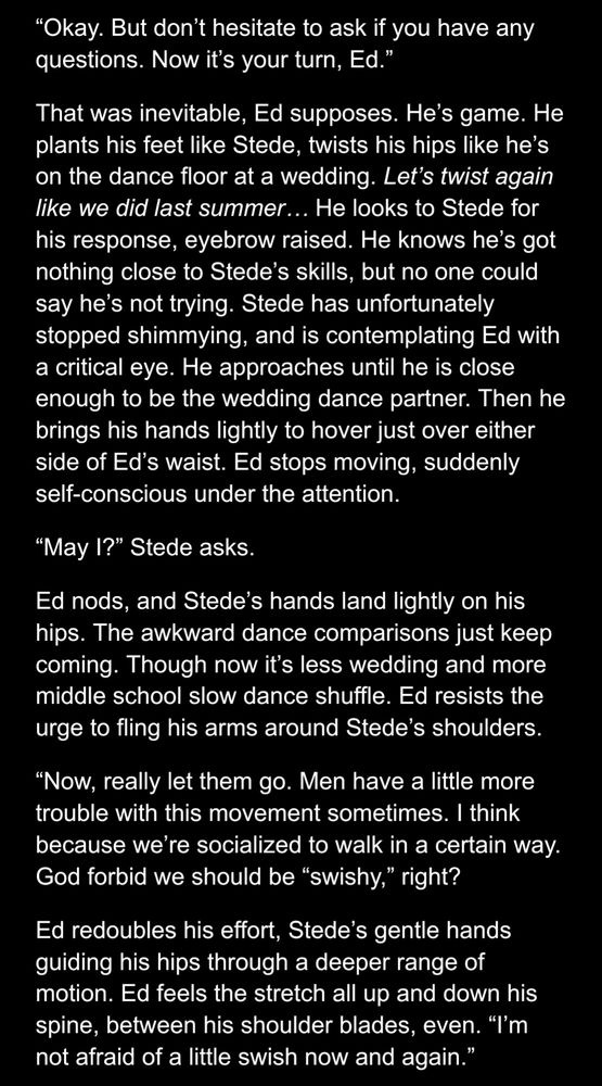 fluttering with the movement. “Nothing.”
“Okay. But don’t hesitate to ask if you have any questions. Now it’s your turn, Ed.”
That was inevitable, Ed supposes. He’s game. He plants his feet like Stede, twists his hips like he’s on the dance floor at a wedding. Let’s twist again like we did last summer… He looks to Stede for his response, eyebrow raised. He knows he’s got nothing close to Stede’s skills, but no one could say he’s not trying. Stede has unfortunately stopped shimmying, and is contemplating Ed with a critical eye. He approaches until he is close enough to be the wedding dance partner. Then he brings his hands lightly to hover just over either side of Ed’s waist. Ed stops moving, suddenly self-conscious under the attention.
“May I?” Stede asks.
Ed nods, and Stede’s hands land lightly on his hips. The awkward dance comparisons just keep coming. Though now it’s less wedding and more middle school slow dance shuffle. Ed resists the urge to fling his arms around Stede’s shoulders. 
“Now, really let them go. Men have a little more trouble with this movement sometimes. I think because we’re socialized to walk in a certain way. God forbid we should be “swishy,” right? 
Ed redoubles his effort, Stede’s gentle hands guiding his hips through a deeper range of motion. Ed feels the stretch all up and down his spine, between his shoulder blades, even. “I’m not afraid of a little swish now and again.”

