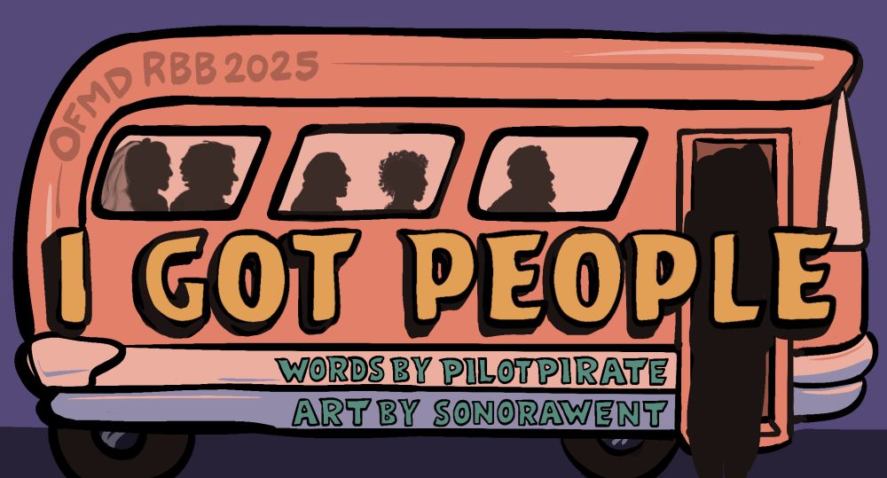 Title card for a fic. A picture of a vintage-looking bus with Gentlebeard and Garlic Knot silhouettes in the window and a Zheng silhouette in the doorway. I Got People is written across the bus in bold tangerine letters. Underneath is written: Words by PilotPirate and Art by SonoraWent. On the corner of the bus it says OFMD RBB 2025. It is beautiful!