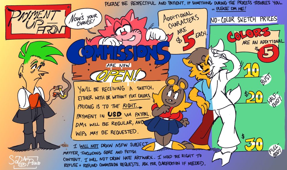 Commission sheet with information. Sketch commissions are open! Prices in USD, payments to be made via PayPal. $10 for bust, $20 for half-body, and $30 for full-body. Color is another $5. Each added character is $5. These commissions are to be SFW, so I will not draw NSFW content (including gore and fetish material). No hate artwork. If I am uncomfortable with a commission request or see another reason to refuse or refund it, I hold the right. If you need any clarification on anything included on this sheet, please ask for it via Bluesky DMs. Thanks!