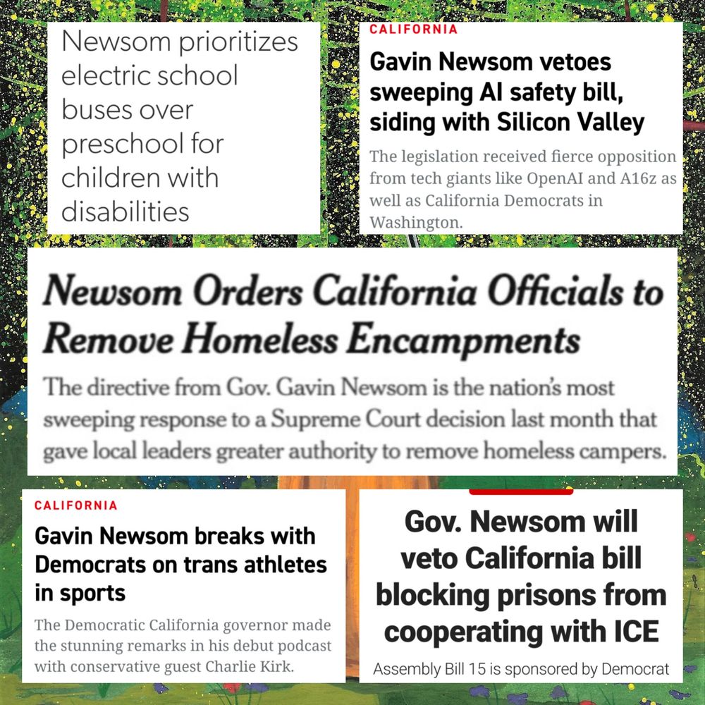 Newsom prioritizes electric school buses over preschool for children with disabilities - CALIFORNIA Gavin Newsom vetoes sweeping Al safety bill, siding with Silicon Valley The legislation received fierce opposition from tech giants like OpenAI and A16z as well as California Democrats in Washington. - Newsom Orders California Officials to Remove Homeless Encampments The directive from Gov. Gavin Newsom is the nation's most sweeping response to a Supreme Court decision last month that gave local leaders greater authority to remove homeless campers. - CALIFORNIA Gavin Newsom breaks with Democrats on trans athletes in sports The Democratic California governor made the stunning remarks in his debut podcast with conservative guest Charlie Kirk. - Gov. Newsom will veto California bill blocking prisons from cooperating with ICE Assembly Bill 15 is sponsored by Democrat