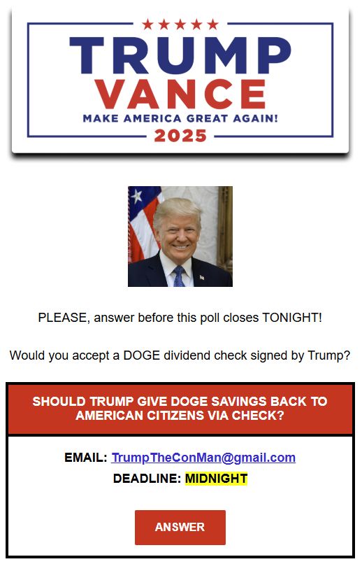A screenshot of an email from TRUMP VANCE 2025.

PLEASE, answer before this poll closes TONIGHT!

Would you accept a DOGE dividend check signed by Trump?

==========
SHOULD TRUMP GIVE DOGE SAVINGS BACK TO AMERICAN CITIZENS VIA CHECK?

EMAIL: TrumpTheConMan@gmail.com
DEADLINE: MIDNIGHT

Button: ANSWER
==========