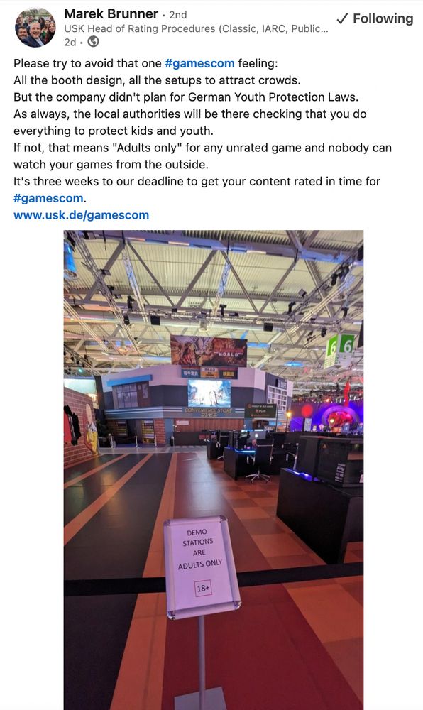 a post from Marek Brunner at the USK:

Please try to avoid that one hashtag#gamescom feeling: 
All the booth design, all the setups to attract crowds.
But the company didn't plan for German Youth Protection Laws.
As always, the local authorities will be there checking that you do everything to protect kids and youth. 
If not, that means "Adults only" for any unrated game and nobody can watch your games from the outside. 
It's three weeks to our deadline to get your content rated in time for hashtag#gamescom.
www.usk.de/gamescom