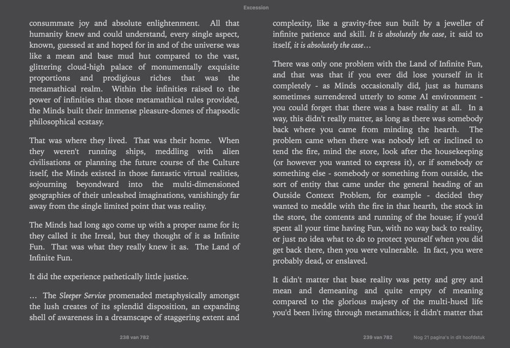 "consummate joy and absolute enlightenment.  All that humanity knew and could understand, every single aspect, known, guessed at and hoped for in and of the universe was like a mean and base mud hut compared to the vast, glittering cloud-high palace of monumentally exquisite proportions and prodigious riches that was the metamathical realm.  Within the infinities raised to the power of infinities that those metamathical rules provided, the Minds built their immense pleasure-domes of rhapsodic philosophical ecstasy.

That was where they lived.  That was their home.  When they weren't running ships, meddling with alien civilisations or planning the future course of the Culture itself, the Minds existed in those fantastic virtual realities, sojourning beyondward into the multi-dimensioned geographies of their unleashed imaginations, vanishingly far away from the single limited point that was reality.

The Minds had long ago come up with a proper name for it; they called it the Irreal, but they thought of it as Infinite Fun.  That was what they really knew it as.  The Land of Infinite Fun.

It did the experience pathetically little justice..."
