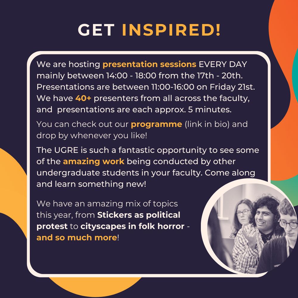 Get inspired!
We are hosting presentation sessions EVERY DAY mainly between 14:00 - 18:00 from the 17th - 20th.
Presentations are between 11:00-16:00 on Friday 21st. 
We have 40+ presenters from all across the faculty, and  presentations are each approx. 5 minutes.
You can check out our programme (link in bio) and drop by whenever you like!
The UGRE is such a fantastic opportunity to see some of the amazing work being conducted by other undergraduate students in your faculty. Come along and learn something new!
We have an amazing mix of topics this year, from Stickers as political protest to cityscapes in folk horror - and so much more!



