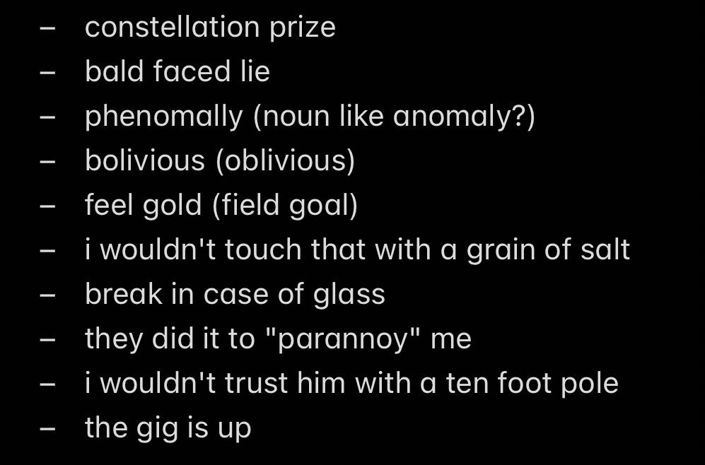 - constellation prize
- bald faced lie
- phenomally (noun like anomaly?)
- bolivious (oblivious)
- feel gold (field goal)
- i wouldn't touch that with a grain of salt
- break in case of glass
- they did it to "parannoy" me
- i wouldn't trust him with a ten foot pole
- the gig is up