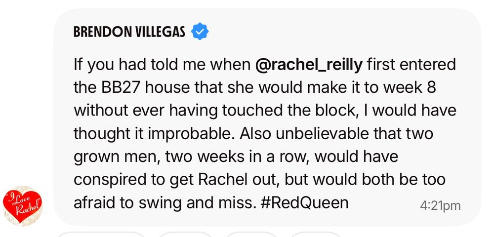 brendon villegas bcc chat: If you had told me when @rachel_reilly first entered the BB27 house that she would make it to week 8 without ever having touched the block, I would have thought it improbable. Also unbelievable that two grown men, two weeks in a row, would have conspired to get Rachel out, but would both be too afraid to swing and miss. #RedQueen
