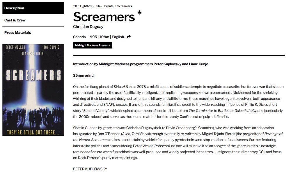 screenshot of text 

35mm print!

On the far-flung planet of Sirius 6B circa 2078, a misfit squad of soldiers attempts to negotiate a ceasefire in a forever war that’s been perpetuated in part by the use of artificially intelligent, self-replicating weapons known as screamers. Nicknamed for the shrieking whirring of their blades and designed to hunt and kill any and all lifeforms, these machines have begun to evolve in both appearance and directives, and SNAFU ensues. If any of this sounds familiar, it’s a credit to the wide-reaching influence of Philip K. Dick’s short story “Second Variety”, which inspired a pantheon of iconic kill-bots from The Terminator to Battlestar Galactica’s Cylons (particularly the 2000s reboot) and serves as the source material for this sturdy CanCon cut of pulp sci-fi thrills.

Shot in Quebec by genre stalwart Christian Duguay (heir to David Cronenberg’s Scanners), who was working from an adaptation inaugurated by Dan O’Bannon (Alien, Total Recall) though eventually re-written by Miguel Tejada-Flores (the progenitor of Revenge of the Nerds), Screamers makes an entertaining vehicle for sparkly pyrotechnics and stop-motion–infused scares. Further featuring interstellar politics and a smouldering Peter Weller (Robocop), no one will mistake it as an apogee of the genre, but it’s a nostalgic reminder of an era when fun schlock was well-produced and widely projected in theatres. Just ignore the rudimentary CGI, and focus on Deak Ferrand’s purdy matte paintings.

PETER KUPLOWSKY