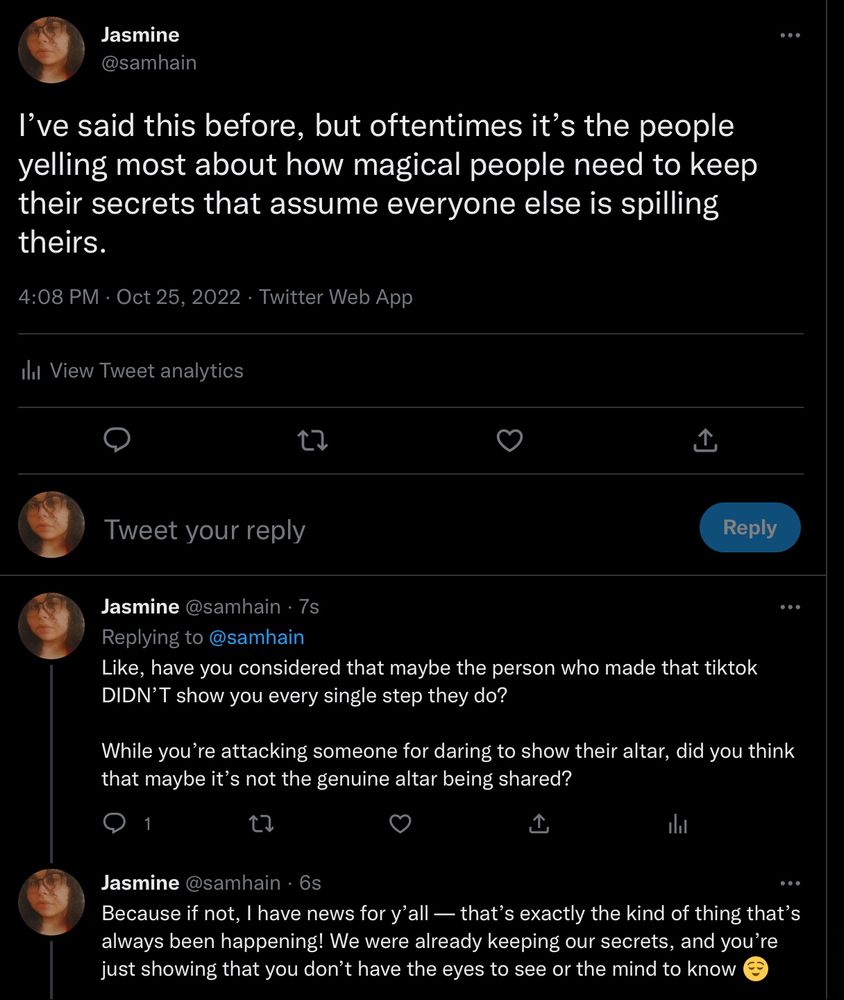 twitter thread from me (@samhain on twitter) saying:

I’ve said this before, but oftentimes it’s the people yelling most about how magical people need to keep their secrets that assume everyone else is spilling theirs.

Like, have you considered that maybe the person who made that tiktok DIDN’T show you every single step they do? 

While you’re attacking someone for daring to show their altar, did you think that maybe it’s not the genuine altar being shared?

Because if not, I have news for y’all — that’s exactly the kind of thing that’s always been happening! We were already keeping our secrets, and you’re just showing that you don’t have the eyes to see or the mind to know 😌