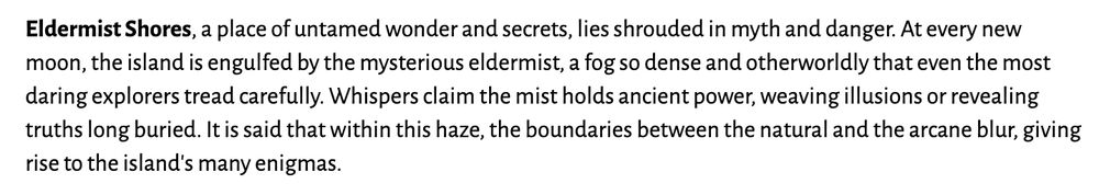 Eldermist Shores, a place of untamed wonder and secrets, lies shrouded in myth and danger. At every new moon, the island is engulfed by the mysterious eldermist, a fog so dense and otherworldly that even the most daring explorers tread carefully. Whispers claim the mist holds ancient power, weaving illusions or revealing truths long buried. It is said that within this haze, the boundaries between the natural and the arcane blur, giving rise to the island's many enigmas.