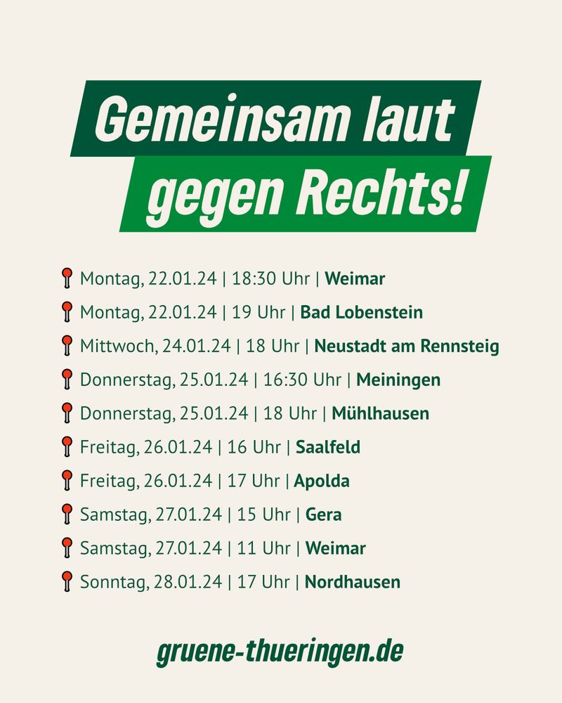 Auf hellem Hintergrund steht: 
Gemeinsam laut gegen Rechts!
📍 Montag, 22.01.24 | 18:30 Uhr | Weimar
📍 Montag, 22.01.24 | 19 Uhr | Bad Lobenstein
📍 Mittwoch, 24.01.24 | 18 Uhr | Neustadt am Rennsteig
📍 Donnerstag, 25.01.24 | 16:30 Uhr | Meiningen
📍 Donnerstag, 25.01.24 | 18 Uhr | Mühlhausen
📍 Freitag, 26.01.24 | 16 Uhr | Saalfeld
📍 Freitag, 26.01.24 | 17 Uhr | Apolda
📍 Samstag, 27.01.24 | 15 Uhr | Gera
📍 Samstag, 27.01.24 | 11 Uhr | Weimar
📍 Sonntag, 28.01.24 | 17 Uhr | Nordhausen