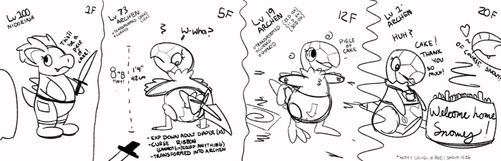 A Nidorina named Snowy enters a dungeon. She is fully clothed, wearing a pair of shoes, some pants, and a shirt. She is also holding a sword. On the first frame, she is saying "This'll be a piece of cake." She is on the first floor and is level 100.

On the second frame, she has ascended to the 5th floor, and she has transformed into a small Archen that is 42 centimeters or one foot four inches tall. She is surprised, saying "Wh-wha?" Her level is now 73, and she has been transformed and curses for a day. She is wearing an EXP DOWN ADULT DIAPER (extra small) and a CURSE RIBBON that prevents her from equipping or removing items. All of her other clothes are gone, and her sword is on the ground, now much too big for her to hold.

On the third frame, she has ascended to the 12th floor. Her level is now only 19. She has been hypnotized, and her transformation and curse are now several weeks. She is muttering "Piece of cake..."

On the fourth and final frame, she made it to the 20th floor, and her level is now only 1. She has a fresh diaper with hearts on it, and she is wearing a cake bib, and is sitting behind a cake with a lot of candles on it that says "Welcome home, Snowy!" She is saying, "Huh? Cake! Thank you so much!" An Archeops is saying, "Of course, Snowy!" She does not appear to be under hypnosis, and the debuffs are no longer visible, implying that she is indefinitely an Archen now (albeit no longer cursed, and she can gain levels again).

Note that age and level are not the same thing. Snowy is 26 years old.