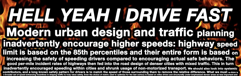 top line on a fiery background: HELL YEAH I DRIVE FAST

The following text is below it and shrinks in font sizes until it becomes unreadable:

Modern urban design and traffic planning inadvertently encourage higher speeds: highway speed limit is based on the 85th percentiles and their entire form is based on increasing the safety of speeding drivers compared to encouraging actual safe behaviors. The good per-mile incident rates of highways then fed into the road design of denser cities with mixed traffic. This in turn inadvertently encouraged speeding within cities and shrunk usage of non-motorized transport. We should also look into systemic contributors, and a long known safety pattern for drivers is to match the speed of those surrounding them to remove the relative difference. What we must re-think is a broader set of speed-enhancing incentives in shaping traffic to truly value safety. Even the choice of metric used to optimize for the last century is based on miles driven and structurally under-emphasized denser areas as less important and 