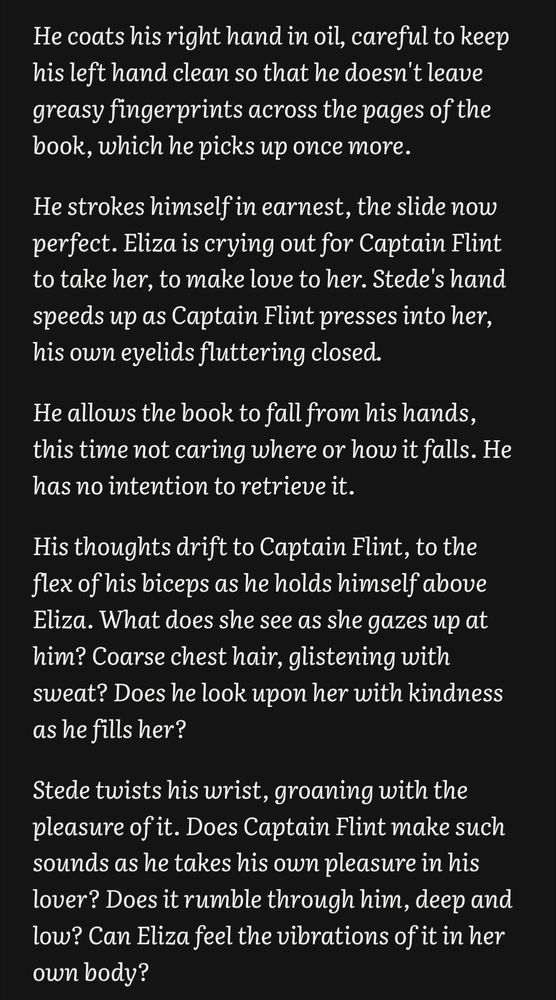 He coats his right hand in oil, careful to keep his left hand clean so that he doesn't leave greasy fingerprints across the pages of the book, which he picks up once more. 

He strokes himself in earnest, the slide now perfect. Eliza is crying out for Captain Flint to take her, to make love to her. Stede's hand speeds up as Captain Flint presses into her, his own eyelids fluttering closed. 

He allows the book to fall from his hands, this time not caring where or how it falls. He has no intention to retrieve it.

His thoughts drift to Captain Flint, to the flex of his biceps as he holds himself above Eliza. What does she see as she gazes up at him? Coarse chest hair, glistening with sweat? Does he look upon her with kindness as he fills her? 

Stede twists his wrist, groaning with the pleasure of it. Does Captain Flint make such sounds as he takes his own pleasure in his lover? Does it rumble through him, deep and low? Can Eliza feel the vibrations of it in her own body?
