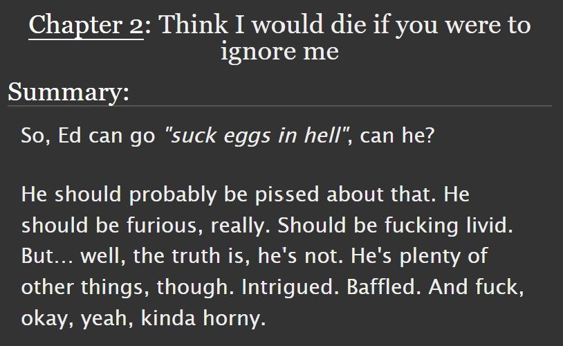 A screenshot of the summary for Chapter 2. The title chapter is "Think I would die if you were to ignore me". The summary reads "So, Ed can go "suck eggs in hell", can he?

He should probably be pissed about that. He should be furious, really. Should be fucking livid. But… well, the truth is, he's not. He's plenty of other things, though. Intrigued. Baffled. And fuck, okay, yeah, kinda horny."