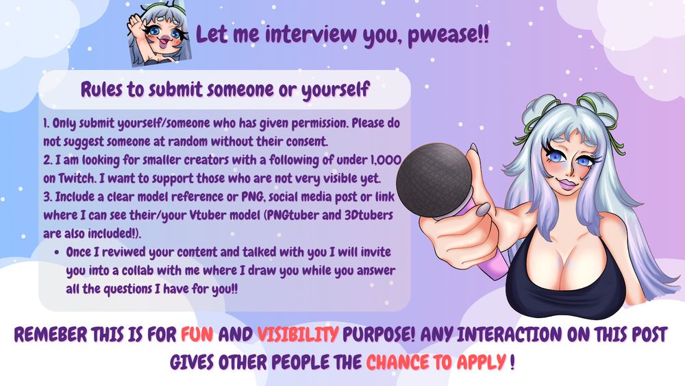 You want to have more visibility? Maybe this is your chance where we got to know YOU and your community and what you are doing! 
I want to interview you so make sure to only submit you or someone else with their permission. I am looking for smaller creators than me preferable under 1k followers on Twitch! Once I reviwed your content and talked with you in DMs or Discord we will set up a date to collab and make it happen! 

While I interview you, I also will draw your character!! 

Remeber this is for fun, so if you did not get choosen it doesnt mean you are less valued; i will make sure to get to everyone <3 please also interact with this post and give others people the chance to apply via commenting down this post
#vtuber #vtuberen #vsky #vtubersupportbeam #support #twitch #creator #art 