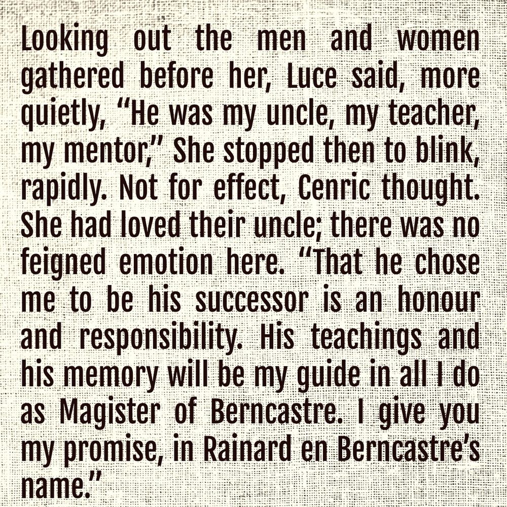 Looking out the men and women gathered before her, Luce said, more quietly, “He was my uncle, my teacher, my mentor,” She stopped then to blink, rapidly. Not for effect, Cenric thought. She had loved their uncle; there was no feigned emotion here. “That he chose me to be his successor is an honour and responsibility. His teachings and his memory will be my guide in all I do as Magister of Berncastre. I give you my promise, in Rainard en Berncastre’s name.”