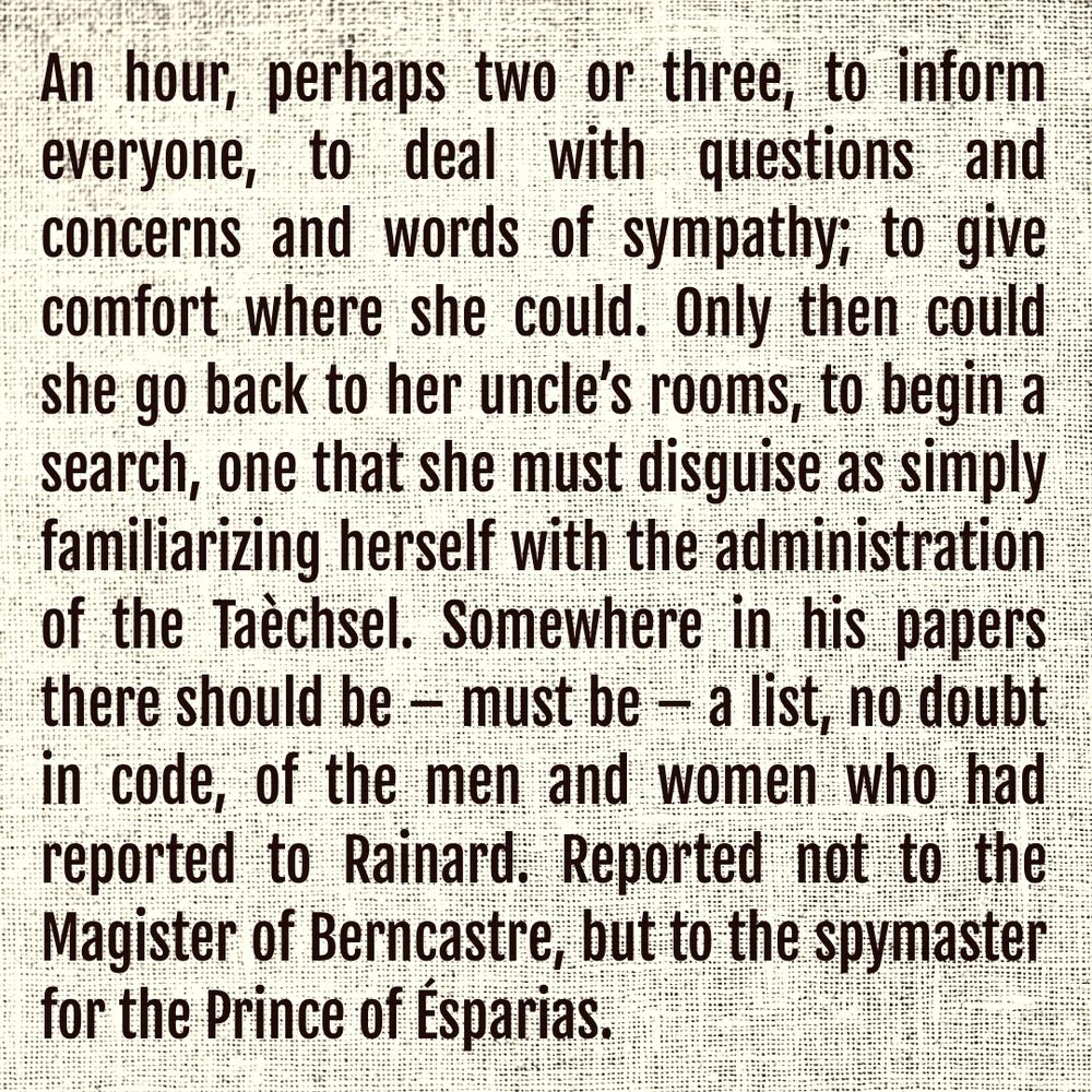 An hour, perhaps two or three, to inform everyone, to deal with questions and  concerns and words of sympathy; to give comfort where she could. Only then could she go back to her uncle’s rooms, to begin a search, one that she must disguise as simply familiarizing herself with the administration of the Taèchsel. Somewhere in his papers there should be – must be – a list, no doubt in code, of the men and women who had reported to Rainard. Reported not to the Magister of Berncastre, but to the spymaster for the Prince of Ésparias.
