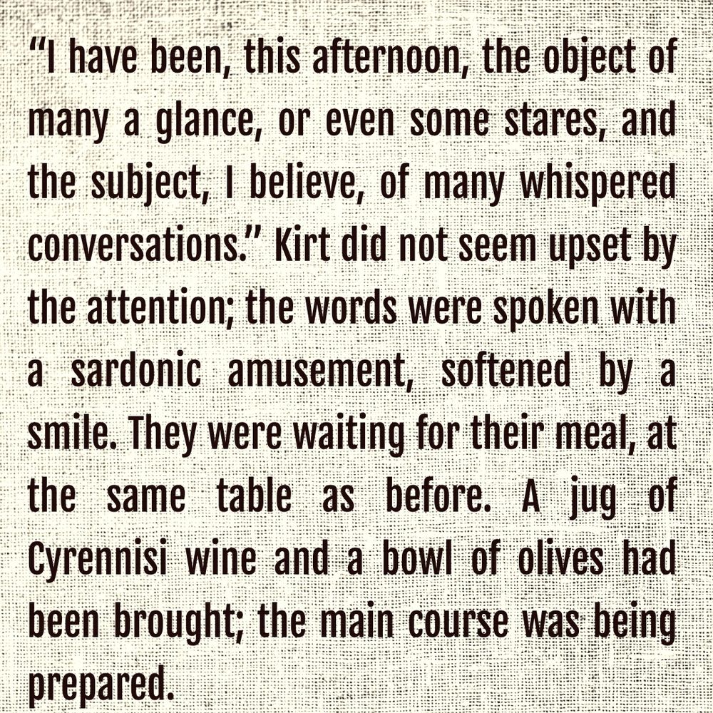 “I have been, this afternoon, the object of many a glance, or even some stares, and the subject, I believe, of many whispered conversations.” Kirt did not seem upset by the attention; the words were spoken with a sardonic amusement, softened by a smile. They were waiting for their meal, at the same table as before. A jug of Cyrennisi wine and a bowl of olives had been brought; the main course was being prepared.