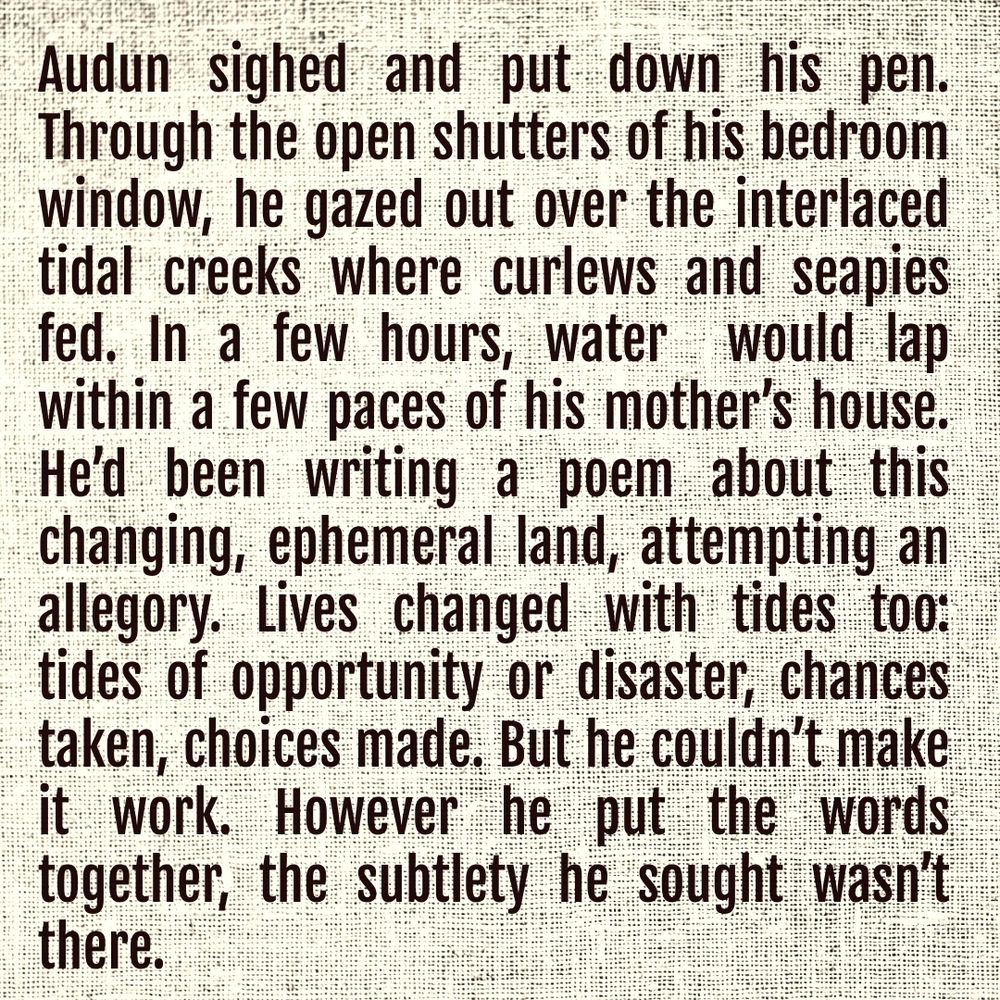 Audun sighed and put down his pen.  Through the open shutters of his bedroom window, he gazed out over the interlaced tidal creeks where curlews and seapies fed. In a few hours, water  would lap within a few paces of his mother’s house. He’d been writing a poem about this changing, ephemeral land, attempting an allegory. Lives changed with tides too: tides of opportunity or disaster, chances taken, choices made. But he couldn’t make it work. However he put the words together, the subtlety he sought wasn’t there.