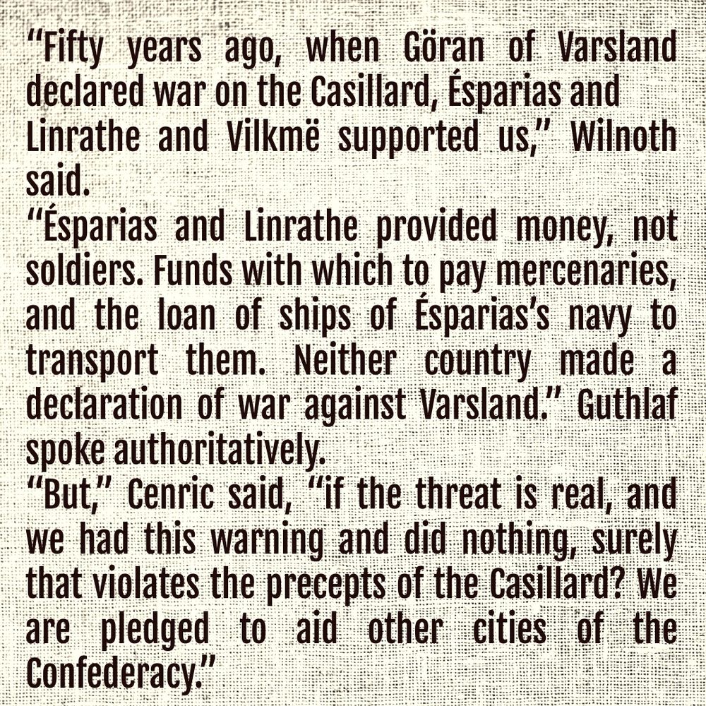 “Fifty years ago, when Göran of Varsland declared war on the Casillard, Ésparias and Linrathe and Vilkmë supported us,” Wilnoth said.

“Ésparias and Linrathe provided money, not soldiers. Funds with which to pay mercenaries, and the loan of ships of Ésparias’s navy to transport them. Neither country made a declaration of war against Varsland.” Guthlaf spoke authoritatively. 

“But,” Cenric said, “if the threat is real, and we had this warning and did nothing, surely that violates the precepts of the Casillard? We are pledged to aid other cities of the Confederacy.”