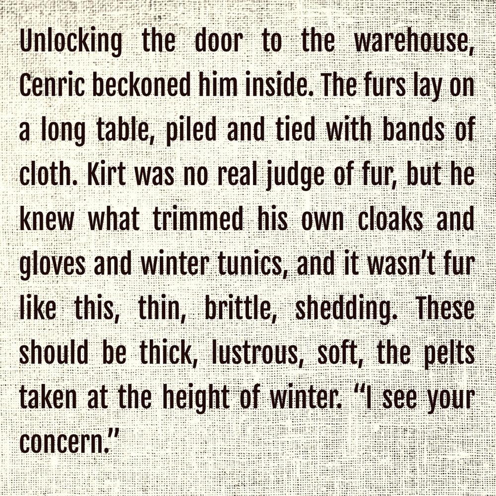 Unlocking the door to the warehouse, Cenric beckoned him inside. The furs lay on a long table, piled and tied with bands of cloth. Kirt was no real judge of fur, but he knew what trimmed his own cloaks and gloves and winter tunics, and it wasn’t fur like this, thin, brittle, shedding. These should be thick, lustrous, soft, the pelts taken at the height of winter. “I see your concern.” 