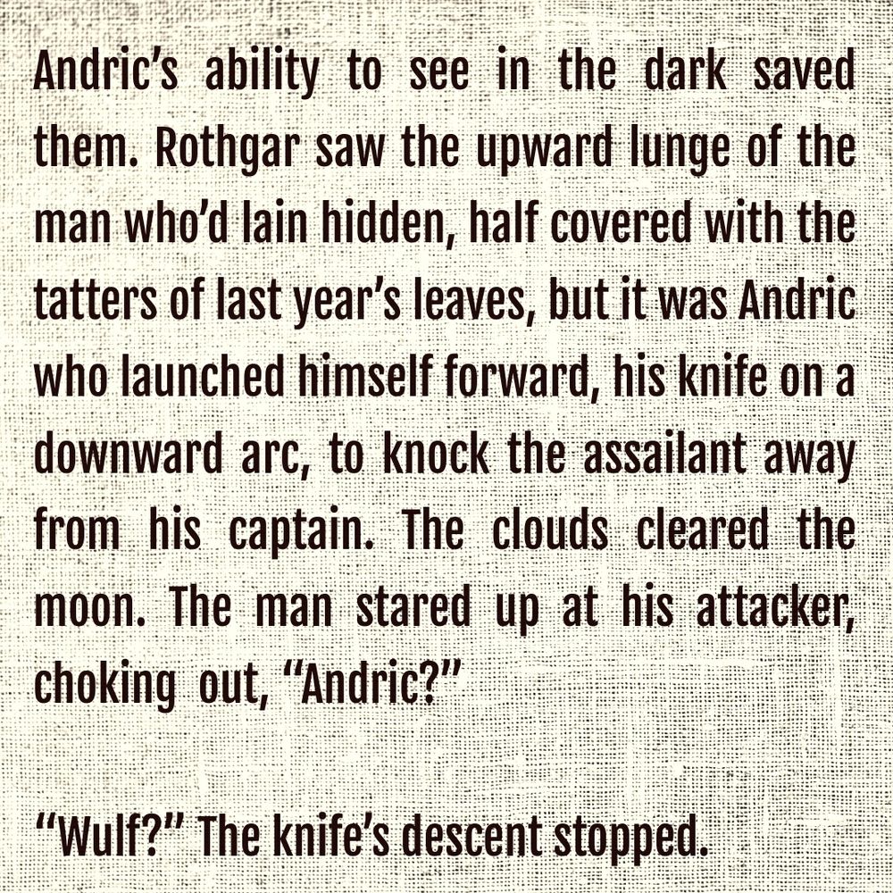 Andric’s ability to see in the dark saved them. Rothgar saw the upward lunge of the man who’d lain hidden, half covered with the tatters of last year’s leaves, but it was Andric who launched himself forward, his knife on a downward arc, to knock the assailant away from his captain. The clouds cleared the moon. The man stared up at his attacker, choking  out, “Andric?”
“Wulf?” The knife’s descent stopped.